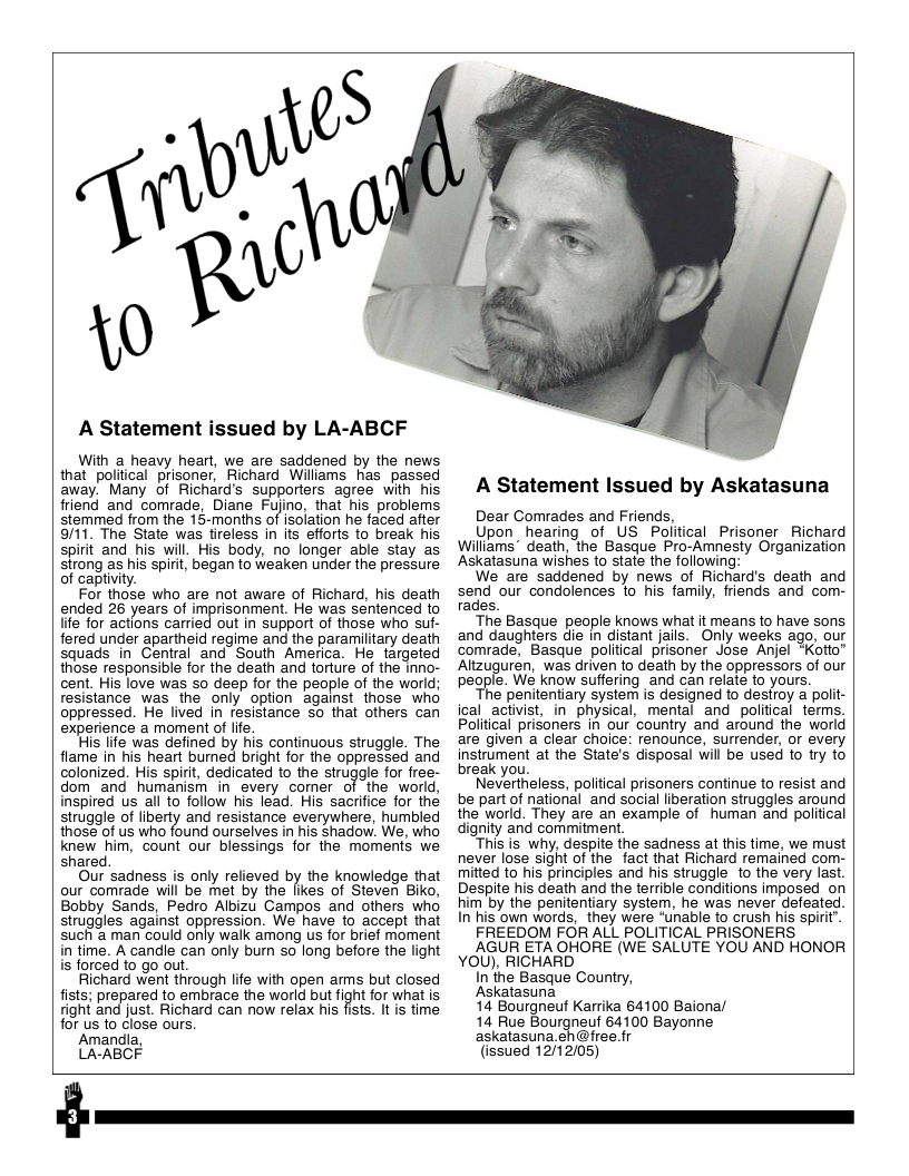 A Statement issued by LA-ABCF With a heavy heart, we are saddened by the news that political prisoner, Richard Williams has passed away. Many of Richard’s supporters agree with his friend and comrade, Diane Fyino, that his problems stemmed from the 15-months of isolation he faced after 9/11. The State was tireless in its efforts to break his spirit and his will. His body, no longer able stay as strong as his spirit, began to weaken under the pressure of captiviy. For those who are not aware of Richard, his death ended 26 years of imprisonment. He was sentenced to life for actions carried out in support of those who suf- fered under apartheid regime and the paramilitary death squads in Central and South America. He targeted those responsible for the death and torture of the inno- cent. His love was so deep for the people of the world; resistance was the only option against those who oppressed. He lived in resistance so that others can experience a moment of ife His life was defined by his continuous struggle. The flame in his heart burned bright for the oppressed and colonized. His spit, dedicated to the strugale forfree- dom and humanism in every comer of the world, inspired us all to follow his lead. His sacifice for the struggle of liberty and resistance everywhere, humbled those of us who found ourselves in his shadow. We, who knew him, count our blessings for the moments we shared Our sadness is only relieved by the knowledge that our comrade will be met by the likes of Steven Biko, Bobby Sands, Pedro Albizu Campos and others who struggles against oppression. We have to accept that such a man could only walk among us for brief moment in time. A candle can only bur so long before the light is forced to go out. Richard went through lfe with open arms but closed fists; prepared to embrace the world but fight for what is fight and just. Richard can now relax his fists. It is time for us to close ours. Amandia, LA-ABCF A Statement Issued by Askatasuna Dear Comrades and Friends, Upon hearing of US Political Prisoner Richard Williams* death, the Basque Pro-Amnesty Organization Askatasuna wishes to state the following: We are saddened by news of Richard’s death and send our condolences to his family, friends and com- rades. The Basque people knows what it means to have sons and daughters die in distant jails. Only weeks ago, our comrade, Basque poliical prisoner Jose Anjel “Kotto” Altzuguren, was driven o death by the oppressors of our people. We know suffering and can relate to yours. ’€ penitentiary system is designed to desroy a polit- ical activist, in physical, mental and political terms. Political prisoners in our country and around the world are given a clear choice: renounce, surrender, or every instrument at the State’s disposal will be used o try to break you Nevertheless, political prisoners continue to resist and be part of national and social liberation struggles around the world. They are an example of human and political dignity and commitment “This is why, despite the sadness at this time, we must never lose sight of the fact that Richard remained com- mitted to his principles and his struggle to the very last. Despite his death and the terrible conditions imposed_on him by the penitentiary system, he was never defeated In his own words, they were “unable to crush his spirit”. FREEDOM FOR ALL POLITICAL PRISONERS AGUR ETA OHORE (WE SALUTE YOU AND HONOR YOU), RICHARD In the Basque Country, Askatasuna 14 Bourgneuf Karrika 64100 Baiona/ 14 Rue Bourgneuf 64100 Bayonne askatasuna eh@ree.fr (issued 12/12/05) $